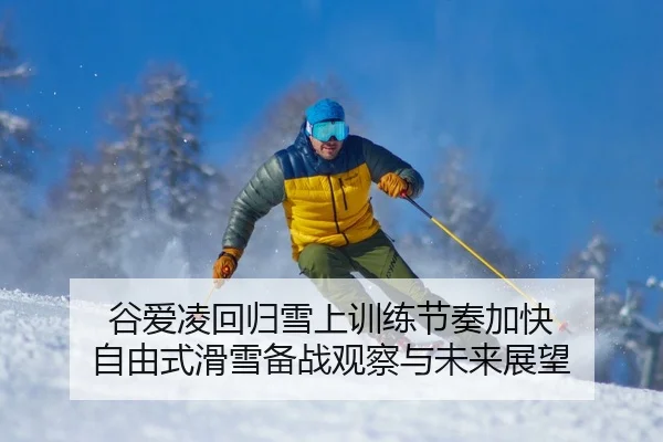 谷爱凌回归雪上训练节奏加快 自由式滑雪备战观察与未来展望