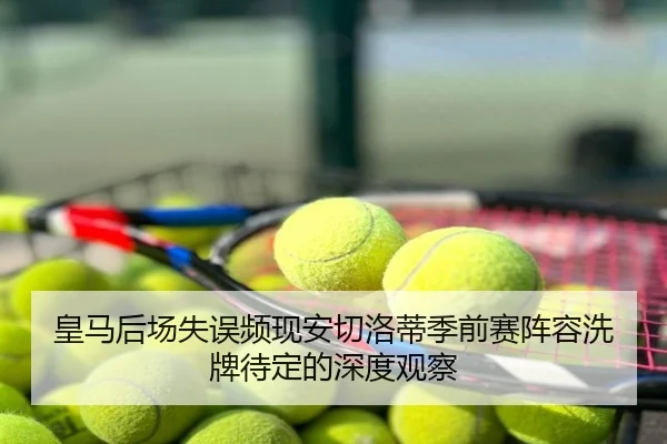 皇马后场失误频现安切洛蒂季前赛阵容洗牌待定的深度观察