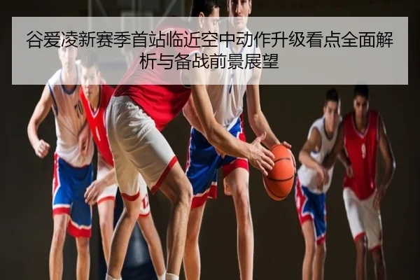 谷爱凌新赛季首站临近空中动作升级看点全面解析与备战前景展望