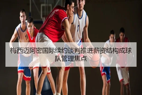 梅西迈阿密国际续约谈判推进薪资结构成球队管理焦点