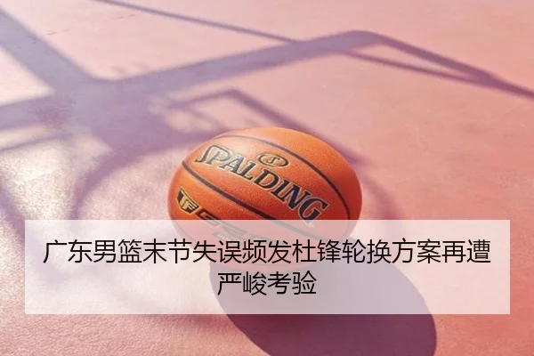 广东男篮末节失误频发杜锋轮换方案再遭严峻考验