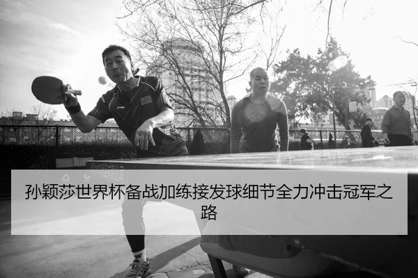 孙颖莎世界杯备战加练接发球细节全力冲击冠军之路